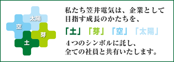 私たち笠井電機は、企業として目指す成長のかたちを、「土」「芽」「空」「太陽」４つのシンボルに託し、全ての社員と共有いたします。