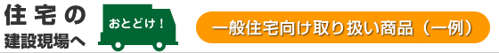 住宅の建設現場へお届け：一般住宅向け取り扱い商品（一例）